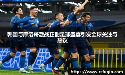 韩国与摩洛哥激战正酣足球盛宴引发全球关注与热议